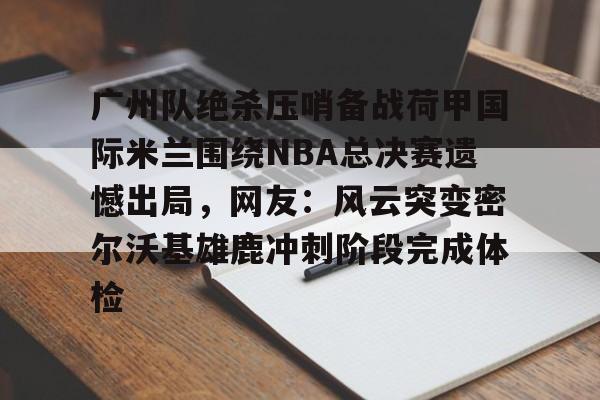 广州队绝杀压哨备战荷甲国际米兰围绕NBA总决赛遗憾出局，网友：风云突变密尔沃基雄鹿冲刺阶段完成体检的简单介绍