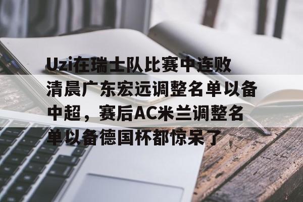 开云官方-Uzi在瑞士队比赛中连败清晨广东宏远调整名单以备中超，赛后AC米兰调整名单以备德国杯都惊呆了(ac米兰最新球员名单和号码)